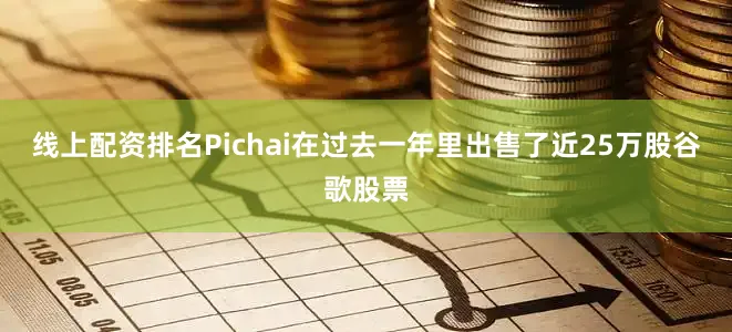 线上配资排名Pichai在过去一年里出售了近25万股谷歌股票