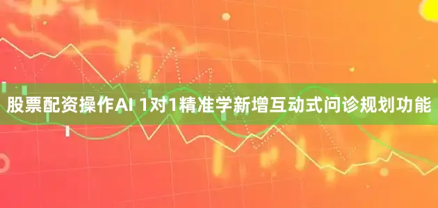 股票配资操作AI 1对1精准学新增互动式问诊规划功能