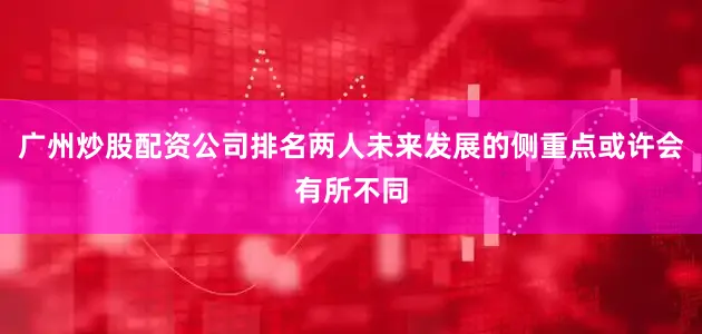 广州炒股配资公司排名两人未来发展的侧重点或许会有所不同