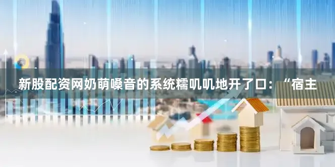 新股配资网奶萌嗓音的系统糯叽叽地开了口：“宿主